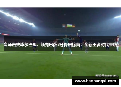 皇马击败毕尔巴鄂，领先巴萨3分稳居榜首：全新王者时代来临